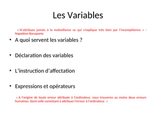 Les Variables
« N’attribuez jamais à la malveillance ce qui s’explique très bien par l’incompétence. » -
Napoléon Bonaparte
• A quoi servent les variables ?
• Déclaration des variables
• L’instruction d’affectation
• Expressions et opérateurs
« A l’origine de toute erreur attribuée à l’ordinateur, vous trouverez au moins deux erreurs
humaines. Dont celle consistant à attribuer l’erreur à l’ordinateur. »
 