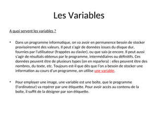 Les Variables
A quoi servent les variables ?
• Dans un programme informatique, on va avoir en permanence besoin de stocker
provisoirement des valeurs. Il peut s’agir de données issues du disque dur,
fournies par l’utilisateur (frappées au clavier), ou que sais-je encore. Il peut aussi
s’agir de résultats obtenus par le programme, intermédiaires ou définitifs. Ces
données peuvent être de plusieurs types (on en reparlera) : elles peuvent être des
nombres, du texte, etc. Toujours est-il que dès que l’on a besoin de stocker une
information au cours d’un programme, on utilise une variable.
• Pour employer une image, une variable est une boîte, que le programme
(l’ordinateur) va repérer par une étiquette. Pour avoir accès au contenu de la
boîte, il suffit de la désigner par son étiquette.
 