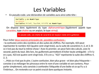 Les Variables
• En pseudo-code, une déclaration de variables aura ainsi cette tête :
On dispose donc également du type alphanumérique (également appelé type
caractère, type chaîne ou en anglais, le type string).
Pour éviter deux sources principales de possibles confusions :
- la confusion entre des nombres et des suites de chiffres. Par exemple, 423 peut
représenter le nombre 423 (quatre cent vingt-trois), ou la suite de caractères 4, 2, et 3. Et
ce n’est pas du tout la même chose ! Avec le premier, on peut faire des calculs, avec le
second, point du tout. Dès lors, les guillemets permettent d’éviter toute ambiguïté : s’il n’y
en a pas, 423 est quatre cent vingt trois. S’il y en a, "423" représente la suite des chiffres 4,
2, 3.
- …Mais ce n'est pas le pire. L'autre confusion, bien plus grave - et bien plus fréquente –
consiste à se mélanger les pinceaux entre le nom d'une variable et son contenu. Pour
parler simplement, cela consiste à confondre l'étiquette d'une boîte et ce qu'il y a à
l'intérieur… On reviendra sur ce point crucial dans quelques instants.
 