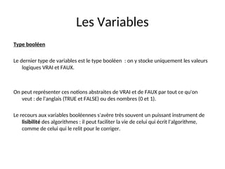 Les Variables
Type booléen
Le dernier type de variables est le type booléen : on y stocke uniquement les valeurs
logiques VRAI et FAUX.
On peut représenter ces notions abstraites de VRAI et de FAUX par tout ce qu'on
veut : de l'anglais (TRUE et FALSE) ou des nombres (0 et 1).
Le recours aux variables booléennes s'avère très souvent un puissant instrument de
lisibilité des algorithmes : il peut faciliter la vie de celui qui écrit l'algorithme,
comme de celui qui le relit pour le corriger.
 