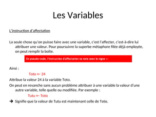 Les Variables
L’instruction d’affectation
La seule chose qu’on puisse faire avec une variable, c’est l’affecter, c’est-à-dire lui
attribuer une valeur. Pour poursuivre la superbe métaphore filée déjà employée,
on peut remplir la boîte.
Ainsi :
Toto ← 24
Attribue la valeur 24 à la variable Toto.
On peut en revanche sans aucun problème attribuer à une variable la valeur d’une
autre variable, telle quelle ou modifiée. Par exemple :
Tutu ← Toto
 Signifie que la valeur de Tutu est maintenant celle de Toto.
 