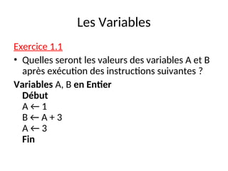 Les Variables
Exercice 1.1
• Quelles seront les valeurs des variables A et B
après exécution des instructions suivantes ?
Variables A, B en Entier
Début
A ← 1
B ← A + 3
A ← 3
Fin
 