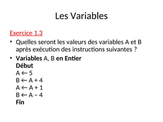 Les Variables
Exercice 1.3
• Quelles seront les valeurs des variables A et B
après exécution des instructions suivantes ?
• Variables A, B en Entier
Début
A ← 5
B ← A + 4
A ← A + 1
B ← A – 4
Fin
 