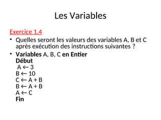 Les Variables
Exercice 1.4
• Quelles seront les valeurs des variables A, B et C
après exécution des instructions suivantes ?
• Variables A, B, C en Entier
Début
A ← 3
B ← 10
C ← A + B
B ← A + B
A ← C
Fin
 