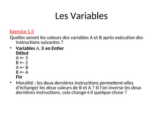 Les Variables
Exercice 1.5
Quelles seront les valeurs des variables A et B après exécution des
instructions suivantes ?
• Variables A, B en Entier
Début
A ← 5
B ← 2
A ← B
B ← A
Fin
• Moralité : les deux dernières instructions permettent-elles
d’échanger les deux valeurs de B et A ? Si l’on inverse les deux
dernières instructions, cela change-t-il quelque chose ?
 
