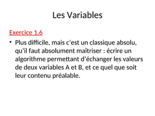 Les Variables
Exercice 1.6
• Plus difficile, mais c’est un classique absolu,
qu’il faut absolument maîtriser : écrire un
algorithme permettant d’échanger les valeurs
de deux variables A et B, et ce quel que soit
leur contenu préalable.
 
