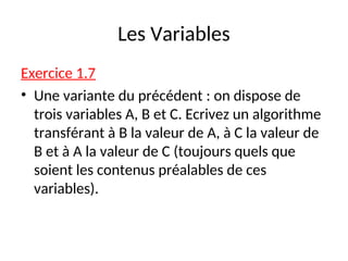 Les Variables
Exercice 1.7
• Une variante du précédent : on dispose de
trois variables A, B et C. Ecrivez un algorithme
transférant à B la valeur de A, à C la valeur de
B et à A la valeur de C (toujours quels que
soient les contenus préalables de ces
variables).
 