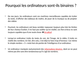 Pourquoi les ordinateurs sont-ils binaires ?
• De nos jours, les ordinateurs sont ces machines merveilleuses capables de traiter
du texte, d’afficher des tableaux de maître, de jouer de la musique ou de projeter
des vidéos
• Pourtant, les ordinateurs ont beau sembler repousser toujours plus loin les limites
de leur champ d’action, il ne faut pas oublier qu’en réalité, ces fiers-à-bras ne sont
toujours capables que d’une seule chose  le calcul
• Lorsqu’un ordinateur traite du texte, du son, de l’image, de la vidéo, il traite en
réalité des nombres. En fait, dire cela, c’est déjà lui faire trop d’honneur. Car même
le simple nombre « 3 » reste hors de portée de l’intelligence d’un ordinateur.
• Un ordinateur manipule exclusivement des informations binaires, dont on ne peut
même pas dire sans être tendancieux qu’il s’agit de nombres.
 