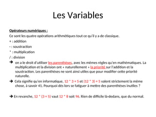 Les Variables
Opérateurs numériques :
Ce sont les quatre opérations arithmétiques tout ce qu’il y a de classique.
+ : addition
- : soustraction
* : multiplication
/ : division
 on a le droit d’utiliser les parenthèses, avec les mêmes règles qu’en mathématiques. La
multiplication et la division ont « naturellement » la priorité sur l’addition et la
soustraction. Les parenthèses ne sont ainsi utiles que pour modifier cette priorité
naturelle.
 Cela signifie qu’en informatique, 12 * 3 + 5 et (12 * 3) + 5 valent strictement la même
chose, à savoir 41. Pourquoi dès lors se fatiguer à mettre des parenthèses inutiles ?
 En revanche, 12 * (3 + 5) vaut 12 * 8 soit 96. Rien de difficile là-dedans, que du normal.
 