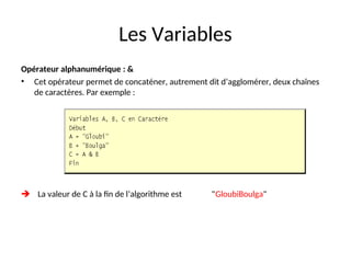 Les Variables
Opérateur alphanumérique : &
• Cet opérateur permet de concaténer, autrement dit d’agglomérer, deux chaînes
de caractères. Par exemple :
 La valeur de C à la fin de l’algorithme est "GloubiBoulga"
 