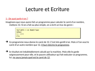 Lecture et Ecriture
1 - De quoi parle-t-on ?
Imaginons que nous ayons fait un programme pour calculer le carré d’un nombre,
mettons 12. Si on a fait au plus simple, on a écrit un truc du genre :
 Ce programme nous donne le carré de 12. C’est très gentil à lui. Mais si l’on veut le
carré d’un autre nombre que 12, il faut réécrire le programme.
 le résultat est indubitablement calculé par la machine. Mais elle le garde
soigneusement pour elle, et le pauvre utilisateur qui fait exécuter ce programme,
lui, ne saura jamais quel est le carré de 12.
 
