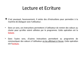 Lecture et Ecriture
 C’est pourquoi, heureusement, il existe des d’instructions pour permettre à la
machine de dialoguer avec l’utilisateur.
• Dans un sens, ces instructions permettent à l’utilisateur de rentrer des valeurs au
clavier pour qu’elles soient utilisées par le programme. Cette opération est la
lecture.
• Dans l’autre sens, d’autres instructions permettent au programme de
communiquer des valeurs à l’utilisateur en les affichant à l’écran. Cette opération
est l’écriture.
 