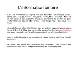 L’information binaire
• C’est une information qui ne peut avoir que deux états : par exemple, ouvert -
fermé, libre – occupé, militaire – civil, assis – couché, blanc – noir, vrai – faux, etc.
Si l’on pense à des dispositifs physiques permettant de stocker ce genre
d’information, on pourrait citer : chargé – non chargé, haut – bas, troué – non
troué.
• On symbolise une information binaire, quel que soit son support physique, sous la
forme de 1 et de 0. Il faut bien comprendre que ce n’est là qu’une représentation,
une image commode, que l’on utilise pour parler de toute information binaire.
• Dans la réalité physique, il n’y a pas plus de 1 et de 0 qui se promènent dans les
ordinateurs.
• Le 1 et le 0 dont parlent les informaticiens sont des signes, ni plus, ni moins, pour
désigner une information, indépendamment de son support physique.
 
