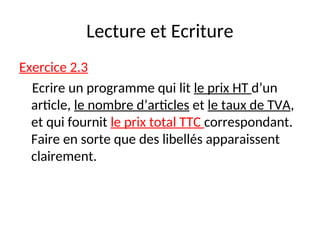 Lecture et Ecriture
Exercice 2.3
Ecrire un programme qui lit le prix HT d’un
article, le nombre d’articles et le taux de TVA,
et qui fournit le prix total TTC correspondant.
Faire en sorte que des libellés apparaissent
clairement.
 