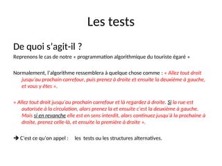 Les tests
De quoi s’agit-il ?
Reprenons le cas de notre « programmation algorithmique du touriste égaré »
Normalement, l’algorithme ressemblera à quelque chose comme : « Allez tout droit
jusqu’au prochain carrefour, puis prenez à droite et ensuite la deuxième à gauche,
et vous y êtes ».
« Allez tout droit jusqu’au prochain carrefour et là regardez à droite. Si la rue est
autorisée à la circulation, alors prenez la et ensuite c’est la deuxième à gauche.
Mais si en revanche elle est en sens interdit, alors continuez jusqu’à la prochaine à
droite, prenez celle-là, et ensuite la première à droite ».
 C’est ce qu’on appel : les tests ou les structures alternatives.
 