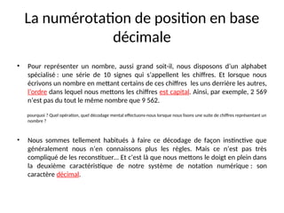 La numérotation de position en base
décimale
• Pour représenter un nombre, aussi grand soit-il, nous disposons d’un alphabet
spécialisé : une série de 10 signes qui s’appellent les chiffres. Et lorsque nous
écrivons un nombre en mettant certains de ces chiffres les uns derrière les autres,
l’ordre dans lequel nous mettons les chiffres est capital. Ainsi, par exemple, 2 569
n’est pas du tout le même nombre que 9 562.
pourquoi ? Quel opération, quel décodage mental effectuons-nous lorsque nous lisons une suite de chiffres représentant un
nombre ?
• Nous sommes tellement habitués à faire ce décodage de façon instinctive que
généralement nous n’en connaissons plus les règles. Mais ce n’est pas très
compliqué de les reconstituer… Et c’est là que nous mettons le doigt en plein dans
la deuxième caractéristique de notre système de notation numérique : son
caractère décimal.
 