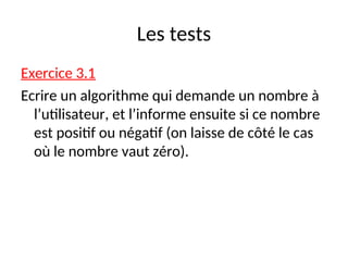 Les tests
Exercice 3.1
Ecrire un algorithme qui demande un nombre à
l’utilisateur, et l’informe ensuite si ce nombre
est positif ou négatif (on laisse de côté le cas
où le nombre vaut zéro).
 