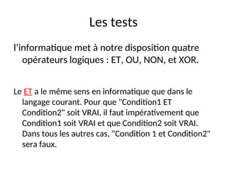 Les tests
l’informatique met à notre disposition quatre
opérateurs logiques : ET, OU, NON, et XOR.
Le ET a le même sens en informatique que dans le
langage courant. Pour que "Condition1 ET
Condition2" soit VRAI, il faut impérativement que
Condition1 soit VRAI et que Condition2 soit VRAI.
Dans tous les autres cas, "Condition 1 et Condition2"
sera faux.
 