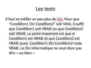 Les tests
Il faut se méfier un peu plus du OU. Pour que
"Condition1 OU Condition2" soit VRAI, il suffit
que Condition1 soit VRAIE ou que Condition2
soit VRAIE. Le point important est que si
Condition1 est VRAIE et que Condition2 est
VRAIE aussi, Condition1 OU Condition2 reste
VRAIE. Le OU informatique ne veut donc pas
dire « ou bien »
 