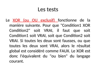 Les tests
Le XOR (ou OU exclusif) fonctionne de la
manière suivante. Pour que "Condition1 XOR
Condition2" soit VRAI, il faut que soit
Condition1 soit VRAI, soit que Condition2 soit
VRAI. Si toutes les deux sont fausses, ou que
toutes les deux sont VRAI, alors le résultat
global est considéré comme FAUX. Le XOR est
donc l'équivalent du "ou bien" du langage
courant.
 