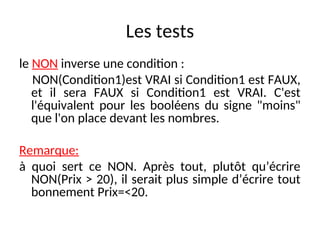 Les tests
le NON inverse une condition :
NON(Condition1)est VRAI si Condition1 est FAUX,
et il sera FAUX si Condition1 est VRAI. C'est
l'équivalent pour les booléens du signe "moins"
que l'on place devant les nombres.
Remarque:
à quoi sert ce NON. Après tout, plutôt qu’écrire
NON(Prix > 20), il serait plus simple d’écrire tout
bonnement Prix=<20.
 
