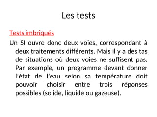 Les tests
Tests imbriqués
Un SI ouvre donc deux voies, correspondant à
deux traitements différents. Mais il y a des tas
de situations où deux voies ne suffisent pas.
Par exemple, un programme devant donner
l’état de l’eau selon sa température doit
pouvoir choisir entre trois réponses
possibles (solide, liquide ou gazeuse).
 