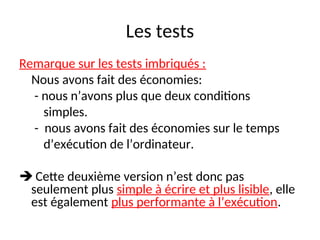 Les tests
Remarque sur les tests imbriqués :
Nous avons fait des économies:
- nous n’avons plus que deux conditions
simples.
- nous avons fait des économies sur le temps
d’exécution de l’ordinateur.
 Cette deuxième version n’est donc pas
seulement plus simple à écrire et plus lisible, elle
est également plus performante à l’exécution.
 