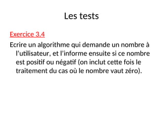 Les tests
Exercice 3.4
Ecrire un algorithme qui demande un nombre à
l’utilisateur, et l’informe ensuite si ce nombre
est positif ou négatif (on inclut cette fois le
traitement du cas où le nombre vaut zéro).
 