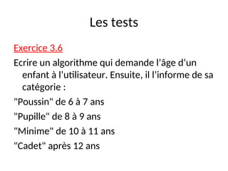 Les tests
Exercice 3.6
Ecrire un algorithme qui demande l’âge d’un
enfant à l’utilisateur. Ensuite, il l’informe de sa
catégorie :
"Poussin" de 6 à 7 ans
"Pupille" de 8 à 9 ans
"Minime" de 10 à 11 ans
"Cadet" après 12 ans
 