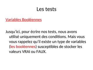 Les tests
Variables Booléennes
Jusqu’ici, pour écrire nos tests, nous avons
utilisé uniquement des conditions. Mais vous
vous rappelez qu’il existe un type de variables
(les booléennes) susceptibles de stocker les
valeurs VRAI ou FAUX.
 