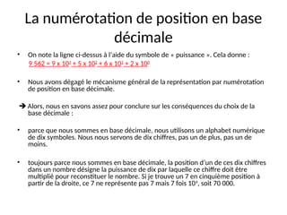 La numérotation de position en base
décimale
• On note la ligne ci-dessus à l’aide du symbole de « puissance ». Cela donne :
9 562 = 9 x 103
+ 5 x 102
+ 6 x 101
+ 2 x 100
• Nous avons dégagé le mécanisme général de la représentation par numérotation
de position en base décimale.
 Alors, nous en savons assez pour conclure sur les conséquences du choix de la
base décimale :
• parce que nous sommes en base décimale, nous utilisons un alphabet numérique
de dix symboles. Nous nous servons de dix chiffres, pas un de plus, pas un de
moins.
• toujours parce nous sommes en base décimale, la position d’un de ces dix chiffres
dans un nombre désigne la puissance de dix par laquelle ce chiffre doit être
multiplié pour reconstituer le nombre. Si je trouve un 7 en cinquième position à
partir de la droite, ce 7 ne représente pas 7 mais 7 fois 104
, soit 70 000.
 