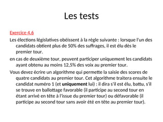 Les tests
Exercice 4.6
Les élections législatives obéissent à la règle suivante : lorsque l'un des
candidats obtient plus de 50% des suffrages, il est élu dès le
premier tour.
en cas de deuxième tour, peuvent participer uniquement les candidats
ayant obtenu au moins 12,5% des voix au premier tour.
Vous devez écrire un algorithme qui permette la saisie des scores de
quatre candidats au premier tour. Cet algorithme traitera ensuite le
candidat numéro 1 (et uniquement lui) : il dira s'il est élu, battu, s'il
se trouve en ballottage favorable (il participe au second tour en
étant arrivé en tête à l'issue du premier tour) ou défavorable (il
participe au second tour sans avoir été en tête au premier tour).
 