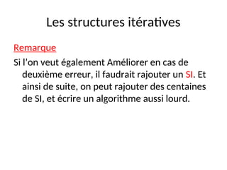Les structures itératives
Remarque
Si l’on veut également Améliorer en cas de
deuxième erreur, il faudrait rajouter un SI. Et
ainsi de suite, on peut rajouter des centaines
de SI, et écrire un algorithme aussi lourd.
 