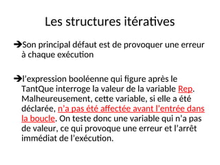 Les structures itératives
Son principal défaut est de provoquer une erreur
à chaque exécution
l’expression booléenne qui figure après le
TantQue interroge la valeur de la variable Rep.
Malheureusement, cette variable, si elle a été
déclarée, n’a pas été affectée avant l’entrée dans
la boucle. On teste donc une variable qui n’a pas
de valeur, ce qui provoque une erreur et l’arrêt
immédiat de l’exécution.
 