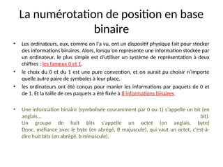 La numérotation de position en base
binaire
• Les ordinateurs, eux, comme on l’a vu, ont un dispositif physique fait pour stocker
des informations binaires. Alors, lorsqu’on représente une information stockée par
un ordinateur, le plus simple est d’utiliser un système de représentation à deux
chiffres : les fameux 0 et 1.
• le choix du 0 et du 1 est une pure convention, et on aurait pu choisir n’importe
quelle autre paire de symboles à leur place.
• les ordinateurs ont été conçus pour manier les informations par paquets de 0 et
de 1. Et la taille de ces paquets a été fixée à 8 informations binaires.
• Une information binaire (symbolisée couramment par 0 ou 1) s’appelle un bit (en
anglais... bit).
Un groupe de huit bits s’appelle un octet (en anglais, byte)
Donc, méfiance avec le byte (en abrégé, B majuscule), qui vaut un octet, c'est-à-
dire huit bits (en abrégé, b minuscule).
 