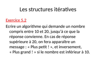 Les structures itératives
Exercice 5.2
Ecrire un algorithme qui demande un nombre
compris entre 10 et 20, jusqu’à ce que la
réponse convienne. En cas de réponse
supérieure à 20, on fera apparaître un
message : « Plus petit ! », et inversement,
« Plus grand ! » si le nombre est inférieur à 10.
 
