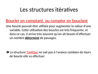 Les structures itératives
Boucler en comptant, ou compter en bouclant
Une boucle pouvait être utilisée pour augmenter la valeur d’une
variable. Cette utilisation des boucles est très fréquente, et
dans ce cas, il arrive très souvent qu’on ait besoin d’effectuer
un nombre déterminé de passages.
 La structure TantQue ne sait pas à l’avance combien de tours
de boucle elle va effectuer
 