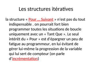 Les structures itératives
la structure « Pour … Suivant » n’est pas du tout
indispensable . on pourrait fort bien
programmer toutes les situations de boucle
uniquement avec un « Tant Que ». Le seul
intérêt du « Pour » est d’épargner un peu de
fatigue au programmeur, en lui évitant de
gérer lui-même la progression de la variable
qui lui sert de compteur (on parle
d’incrémentation)
 
