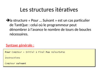 Les structures itératives
la structure « Pour … Suivant » est un cas particulier
de TantQue : celui où le programmeur peut
dénombrer à l’avance le nombre de tours de boucles
nécessaires.
Syntaxe générale :
 