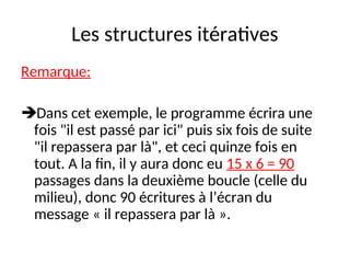 Les structures itératives
Remarque:
Dans cet exemple, le programme écrira une
fois "il est passé par ici" puis six fois de suite
"il repassera par là", et ceci quinze fois en
tout. A la fin, il y aura donc eu 15 x 6 = 90
passages dans la deuxième boucle (celle du
milieu), donc 90 écritures à l’écran du
message « il repassera par là ».
 