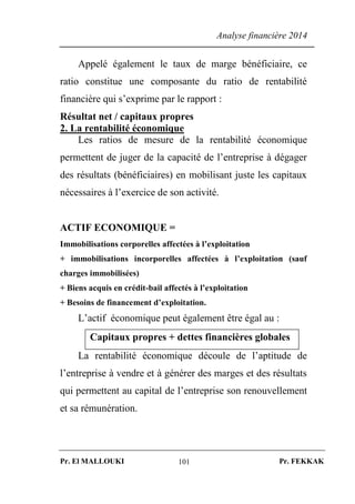 Analyse financière 2014
Pr. El MALLOUKI Pr. FEKKAK101
Appelé également le taux de marge bénéficiaire, ce
ratio constitue une composante du ratio de rentabilité
financière qui s’exprime par le rapport :
Résultat net / capitaux propres
2. La rentabilité économique
Les ratios de mesure de la rentabilité économique
permettent de juger de la capacité de l’entreprise à dégager
des résultats (bénéficiaires) en mobilisant juste les capitaux
nécessaires à l’exercice de son activité.
ACTIF ECONOMIQUE =
Immobilisations corporelles affectées à l’exploitation
+ immobilisations incorporelles affectées à l’exploitation (sauf
charges immobilisées)
+ Biens acquis en crédit-bail affectés à l’exploitation
+ Besoins de financement d’exploitation.
L’actif économique peut également être égal au :
Capitaux propres + dettes financières globales
La rentabilité économique découle de l’aptitude de
l’entreprise à vendre et à générer des marges et des résultats
qui permettent au capital de l’entreprise son renouvellement
et sa rémunération.
 
