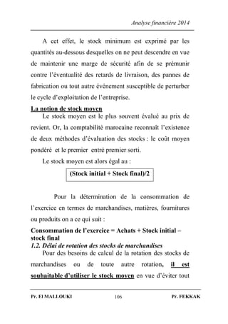 Analyse financière 2014
Pr. El MALLOUKI Pr. FEKKAK106
A cet effet, le stock minimum est exprimé par les
quantités au-dessous desquelles on ne peut descendre en vue
de maintenir une marge de sécurité afin de se prémunir
contre l’éventualité des retards de livraison, des pannes de
fabrication ou tout autre événement susceptible de perturber
le cycle d’exploitation de l’entreprise.
La notion de stock moyen
Le stock moyen est le plus souvent évalué au prix de
revient. Or, la comptabilité marocaine reconnaît l’existence
de deux méthodes d’évaluation des stocks : le coût moyen
pondéré et le premier entré premier sorti.
Le stock moyen est alors égal au :
(Stock initial + Stock final)/2
Pour la détermination de la consommation de
l’exercice en termes de marchandises, matières, fournitures
ou produits on a ce qui suit :
Consommation de l’exercice = Achats + Stock initial –
stock final
1.2. Délai de rotation des stocks de marchandises
Pour des besoins de calcul de la rotation des stocks de
marchandises ou de toute autre rotation, il est
souhaitable d’utiliser le stock moyen en vue d’éviter tout
 