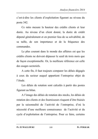 Analyse financière 2014
Pr. El MALLOUKI Pr. FEKKAK109
c’est-à-dire les clients d’exploitation figurant au niveau du
poste 342.
Ce ratio mesure la hauteur des crédits clients et leur
durée. Au niveau d’un client donné, la durée de crédit
dépend généralement et en premier lieu de sa solvabilité, de
sa taille, de son importance et de la fréquence des
commandes.
Le plus courant dans le monde des affaires est que les
crédits clients ne doivent dépasser le seuil de trois mois que
de façon exceptionnelle. Or, la meilleure référence est celle
des usages sectoriels.
A cette fin, il faut toujours comparer les délais dégagés
à ceux du secteur auquel appartient l’entreprise objet de
l’étude.
Les délais de rotation sont calculés à partir des postes
figurant au bilan.
A l’image des délais de rotation des stocks, les délais de
rotation des clients et des fournisseurs risquent d’être biaisés
par la saisonnalité de l’activité de l’entreprise, d’où la
nécessité d’une meilleure connaissance de l’activité et du
cycle d’exploitation de l’entreprise. Pour ce faire, certains
 