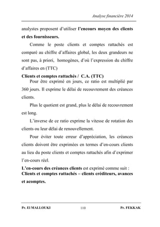 Analyse financière 2014
Pr. El MALLOUKI Pr. FEKKAK110
analystes proposent d’utiliser l’encours moyen des clients
et des fournisseurs.
Comme le poste clients et comptes rattachés est
comparé au chiffre d’affaires global, les deux grandeurs ne
sont pas, à priori, homogènes, d’où l’expression du chiffre
d’affaires en (TTC)
Clients et comptes rattachés / C.A. (TTC)
Pour être exprimé en jours, ce ratio est multiplié par
360 jours. Il exprime le délai de recouvrement des créances
clients.
Plus le quotient est grand, plus le délai de recouvrement
est long.
L’inverse de ce ratio exprime la vitesse de rotation des
clients ou leur délai de renouvellement.
Pour éviter toute erreur d’appréciation, les créances
clients doivent être exprimées en termes d’en-cours clients
au lieu du poste clients et comptes rattachés afin d’exprimer
l’en-cours réel.
L’en-cours des créances clients est exprimé comme suit :
Clients et comptes rattachés – clients créditeurs, avances
et acomptes.
 