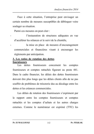 Analyse financière 2014
Pr. El MALLOUKI Pr. FEKKAK112
Face à cette situation, l’entreprise peut envisager un
certain nombre de mesures susceptibles de débloquer voire
soulager sa situation.
Parmi ces mesures on peut citer :
- l’instauration de structures adéquates en vue
d’accélérer les relances et le suivi de la clientèle,
- la mise en place de mesures d’encouragement
commerciales et financières visant à encourager les
règlements par anticipation.
3. Les ratios de rotation des dettes
fournisseurs
Les dettes fournisseurs concernent les comptes
fournisseurs et comptes rattachés figurant au poste 441.
Dans le cadre financier, les délais des dettes fournisseurs
doivent être plus longs que les délais clients afin de ne pas
souffrir de problèmes de trésorerie dus au décalage entre les
dettes et les créances commerciales.
Les délais de rotation des fournisseurs s’expriment par
le rapport entre les comptes fournisseurs et comptes
rattachés et les comptes d’achats et les autres charges
externes. Comme le numérateur est exprimé (TTC) les
 