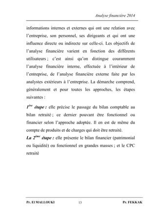 Analyse financière 2014
Pr. El MALLOUKI Pr. FEKKAK13
informations internes et externes qui ont une relation avec
l’entreprise, son personnel, ses dirigeants et qui ont une
influence directe ou indirecte sur celle-ci. Les objectifs de
l’analyse financière varient en fonction des différents
utilisateurs ; c’est ainsi qu’on distingue couramment
l’analyse financière interne, effectuée à l’intérieur de
l’entreprise, de l’analyse financière externe faite par les
analystes extérieurs à l’entreprise. La démarche comprend,
généralement et pour toutes les approches, les étapes
suivantes :
1ère
étape : elle précise le passage du bilan comptable au
bilan retraité ; ce dernier pouvant être fonctionnel ou
financier selon l’approche adoptée. Il en est de même du
compte de produits et de charges qui doit être retraité.
La 2ème
étape : elle présente le bilan financier (patrimonial
ou liquidité) ou fonctionnel en grandes masses ; et le CPC
retraité
 