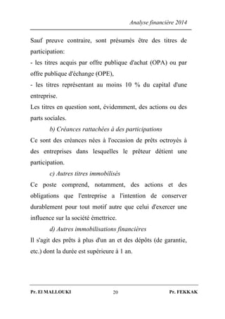 Analyse financière 2014
Pr. El MALLOUKI Pr. FEKKAK20
Sauf preuve contraire, sont présumés être des titres de
participation:
- les titres acquis par offre publique d'achat (OPA) ou par
offre publique d'échange (OPE),
- les titres représentant au moins 10 % du capital d'une
entreprise.
Les titres en question sont, évidemment, des actions ou des
parts sociales.
b) Créances rattachées à des participations
Ce sont des créances nées à l'occasion de prêts octroyés à
des entreprises dans lesquelles le prêteur détient une
participation.
c) Autres titres immobilisés
Ce poste comprend, notamment, des actions et des
obligations que l'entreprise a l'intention de conserver
durablement pour tout motif autre que celui d'exercer une
influence sur la société émettrice.
d) Autres immobilisations financières
Il s'agit des prêts à plus d'un an et des dépôts (de garantie,
etc.) dont la durée est supérieure à 1 an.
 