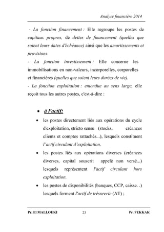 Analyse financière 2014
Pr. El MALLOUKI Pr. FEKKAK23
- La fonction financement : Elle regroupe les postes de
capitaux propres, de dettes de financement (quelles que
soient leurs dates d'échéance) ainsi que les amortissements et
provisions.
- La fonction investissement : Elle concerne les
immobilisations en non-valeurs, incorporelles, corporelles
et financières (quelles que soient leurs durées de vie).
- La fonction exploitation : entendue au sens large, elle
reçoit tous les autres postes, c'est-à-dire :
 à l'actif:
 les postes directement liés aux opérations du cycle
d'exploitation, stricto sensu (stocks, créances
clients et comptes rattachés...), lesquels constituent
l’actif circulant d’exploitation.
 les postes liés aux opérations diverses (créances
diverses, capital souscrit appelé non versé...)
lesquels représentent l'actif circulant hors
exploitation.
 les postes de disponibilités (banques, CCP, caisse. .)
lesquels forment l'actif de trésorerie (AT) ;
 
