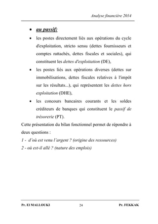 Analyse financière 2014
Pr. El MALLOUKI Pr. FEKKAK24
 au passif:
 les postes directement liés aux opérations du cycle
d'exploitation, stricto sensu (dettes fournisseurs et
comptes rattachés, dettes fiscales et sociales), qui
constituent les dettes d'exploitation (DE),
 les postes liés aux opérations diverses (dettes sur
immobilisations, dettes fiscales relatives à l'impôt
sur les résultats...), qui représentent les dettes hors
exploitation (DHE),
 les concours bancaires courants et les soldes
créditeurs de banques qui constituent le passif de
trésorerie (PT).
Cette présentation du bilan fonctionnel permet de répondre à
deux questions :
1 - d’où est venu l’argent ? (origine des ressources)
2 - où est-il allé ? (nature des emplois)
 