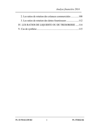 Analyse financière 2014
Pr. El MALLOUKI Pr. FEKKAK3
2. Les ratios de rotation des créances commerciales .............108
3. Les ratios de rotation des dettes fournisseurs ....................112
IV. LES RATIOS DE LIQUIDITE OU DE TRESORERIE .....114
V. Cas de synthèse .....................................................................115
 